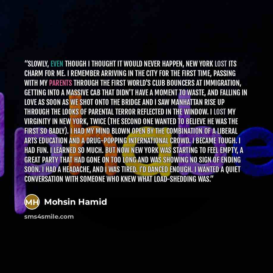 “Slowly, even though I thought it would never happen, New York lost its charm for me. I remember arriving in the city for the first time, passing with my parents through the First World's Club bouncers at Immigration, getting into a massive cab that didn't have a moment to waste, and falling in…” quote by Mohsin Hamid