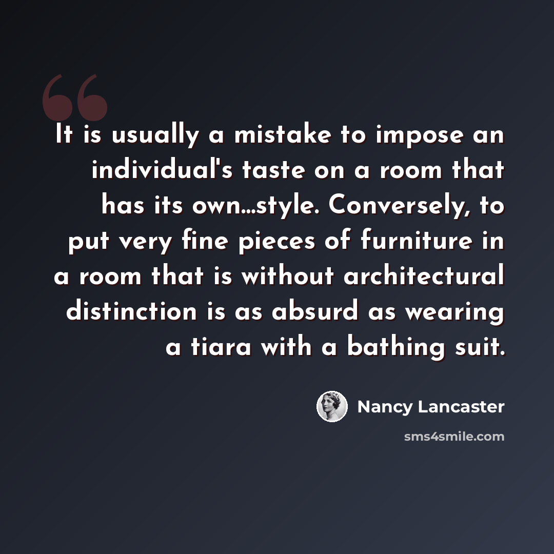 “It is usually a mistake to impose an individual's taste on a room that has its own…style. Conversely, to put very fine pieces of furniture in a room that is without architectural distinction is as absurd as wearing a tiara with a bathing suit.” quote by Nancy Lancaster