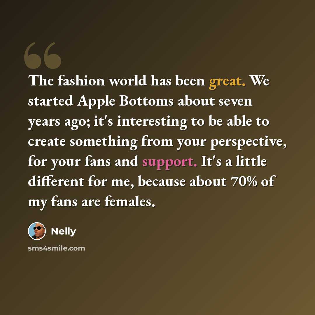 “The fashion world has been great. We started Apple Bottoms about seven years ago; it's interesting to be able to create something from your perspective, for your fans and support. It's a little different for me, because about 70% of my fans are females.” quote by Nelly