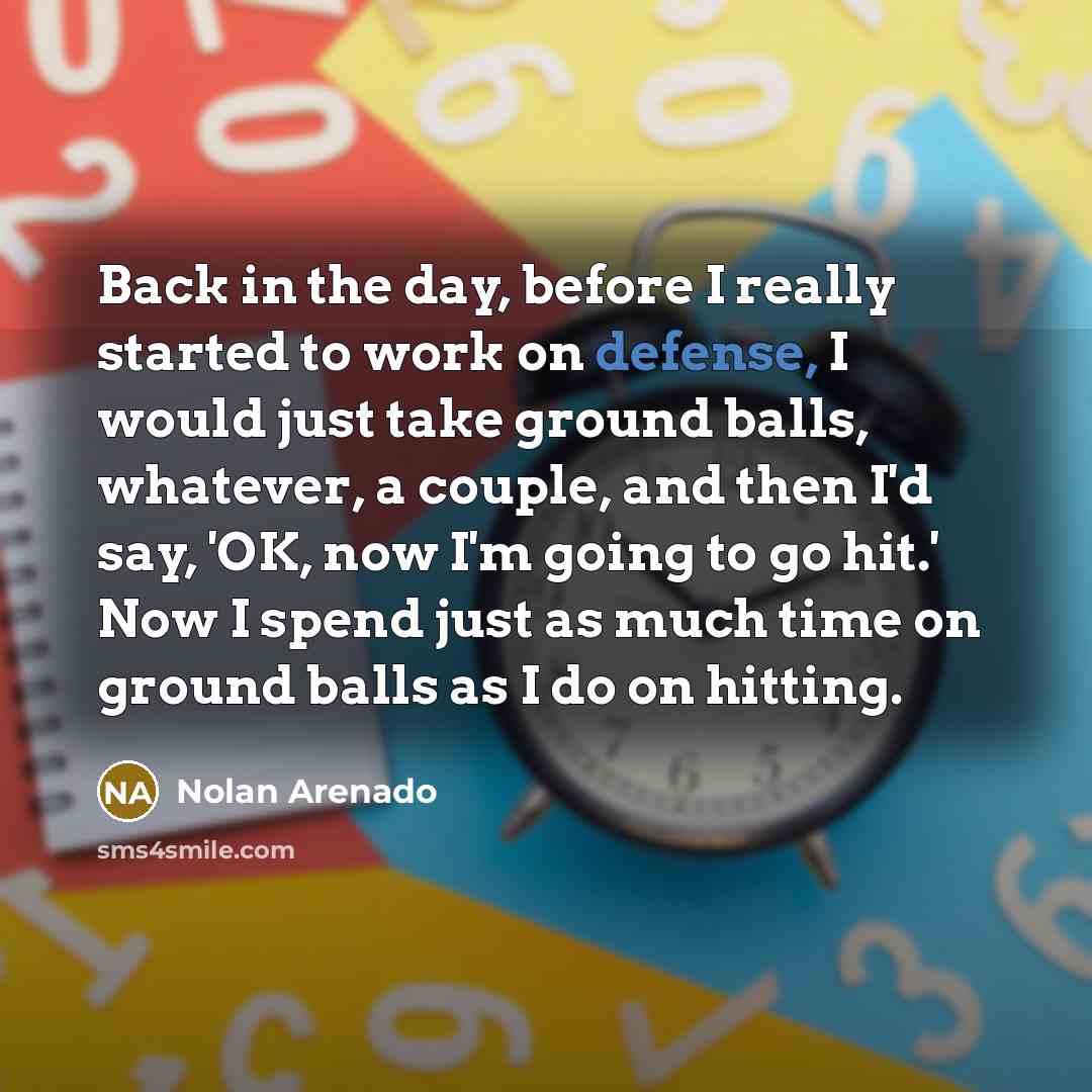 “Back in the day, before I really started to work on defense, I would just take ground balls, whatever, a couple, and then I'd say, 'OK, now I'm going to go hit.' Now I spend just as much time on ground balls as I do on hitting.” quote by Nolan Arenado