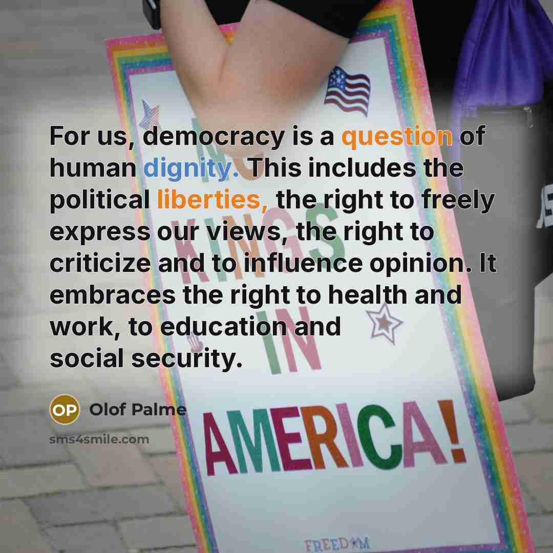 “For us, democracy is a question of human dignity. This includes the political liberties, the right to freely express our views, the right to criticize and to influence opinion. It embraces the right to health and work, to education and social security.” quote by Olof Palme
