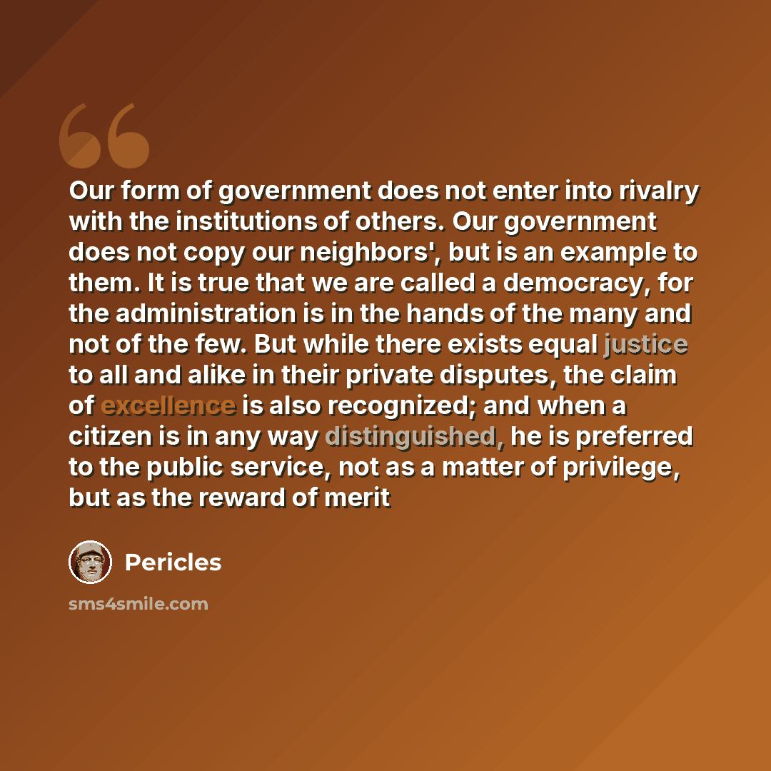“Our form of government does not enter into rivalry with the institutions of others. Our government does not copy our neighbors', but is an example to them. It is true that we are called a democracy, for the administration is in the hands of the many and not of the few. But while there exists equal…” quote by Pericles