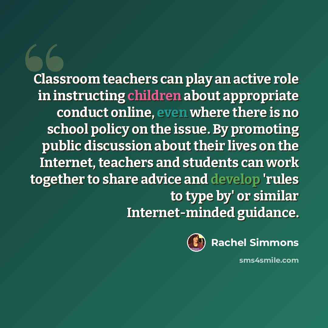 “Classroom teachers can play an active role in instructing children about appropriate conduct online, even where there is no school policy on the issue. By promoting public discussion about their lives on the Internet, teachers and students can work together to share advice and develop 'rules to…” quote by Rachel Simmons