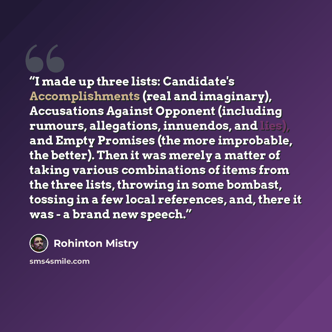 “I made up three lists: Candidate's Accomplishments (real and imaginary), Accusations Against Opponent (including rumours, allegations, innuendos, and lies), and Empty Promises (the more improbable, the better). Then it was merely a matter of taking various combinations of items from the three…” quote by Rohinton Mistry