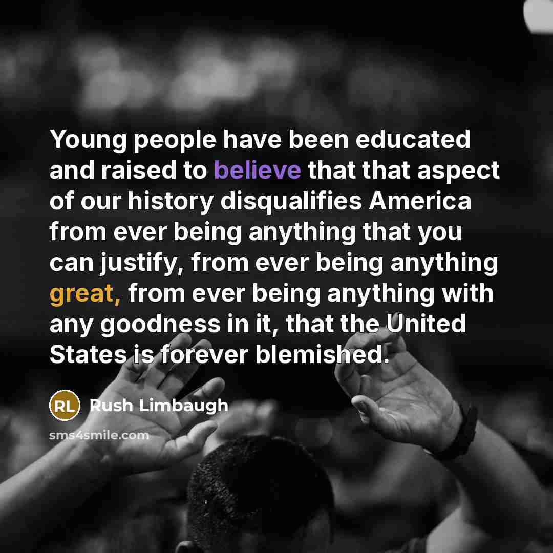 “Young people have been educated and raised to believe that that aspect of our history disqualifies America from ever being anything that you can justify, from ever being anything great, from ever being anything with any goodness in it, that the United States is forever blemished.” quote by Rush Limbaugh
