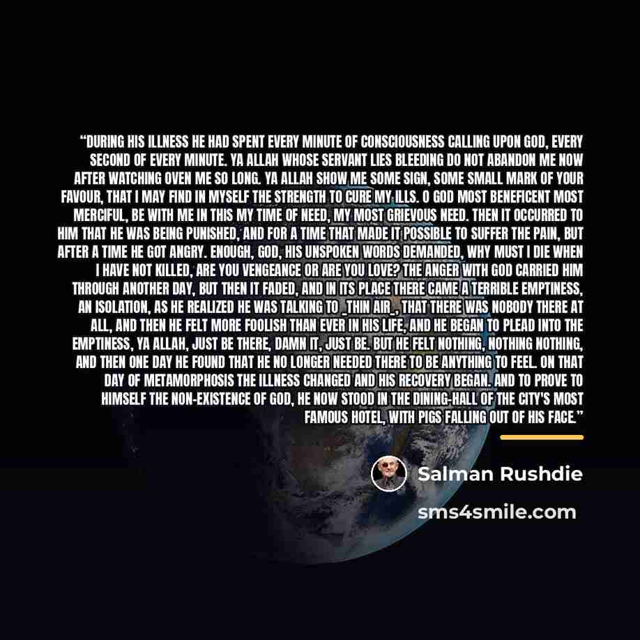 “During his illness he had spent every minute of consciousness calling upon God, every second of every minute. Ya Allah whose servant lies bleeding do not abandon me now after watching oven me so long. Ya Allah show me some sign, some small mark of your favour, that I may find in myself the…” quote by Salman Rushdie