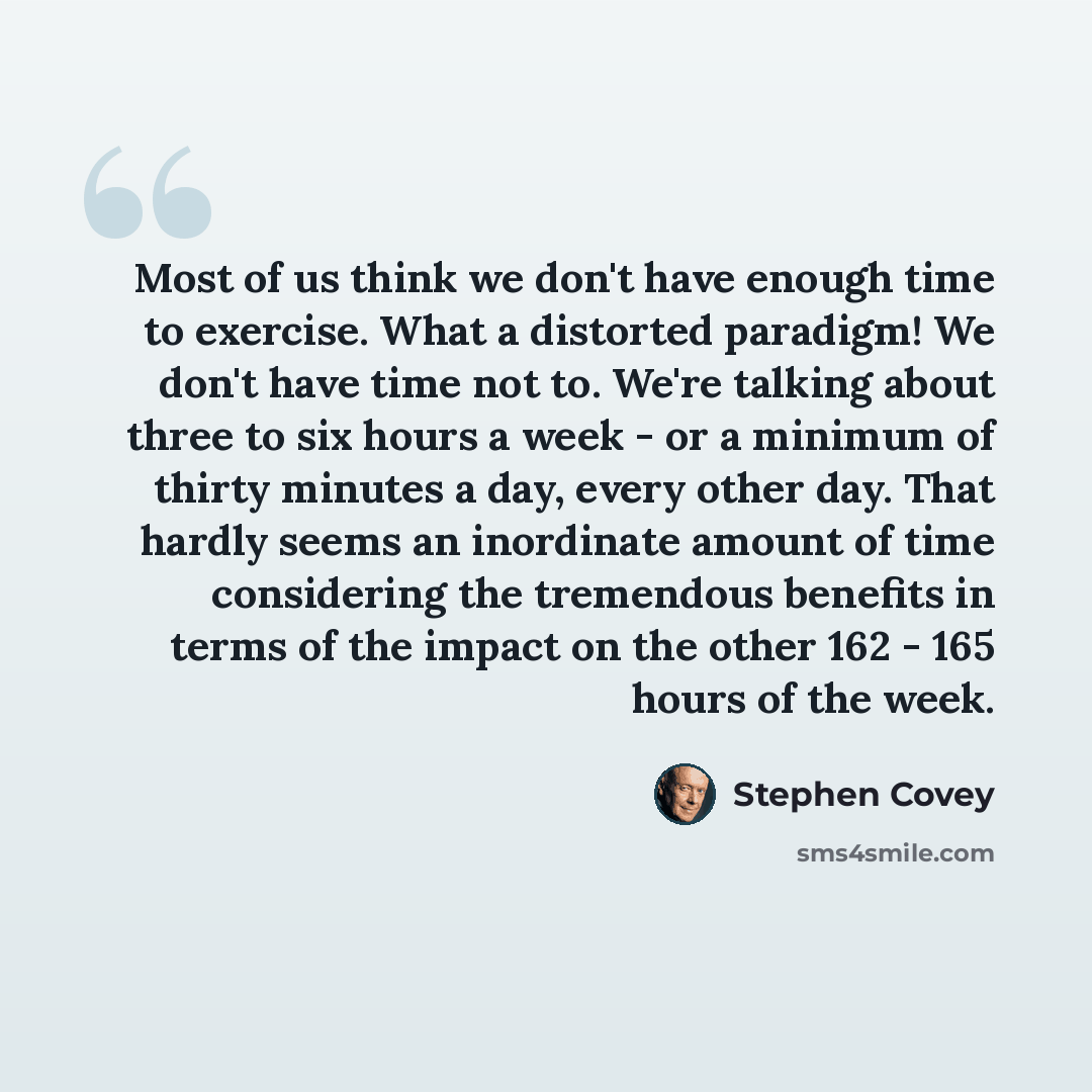 “Most of us think we don't have enough time to exercise. What a distorted paradigm! We don't have time not to. We're talking about three to six hours a week - or a minimum of thirty minutes a day, every other day. That hardly seems an inordinate amount of time considering the tremendous benefits in…” quote by Stephen Covey