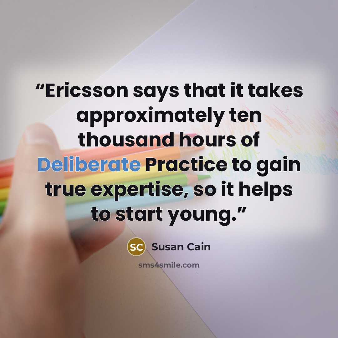 “Ericsson says that it takes approximately ten thousand hours of Deliberate Practice to gain true expertise, so it helps to start young.” quote by Susan Cain