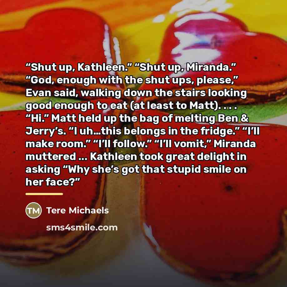 “Shut up, Kathleen.” “Shut up, Miranda.” “God, enough with the shut ups, please,” Evan said, walking down the stairs looking good enough to eat (at least to Matt). . . . “Hi.” Matt held up the bag of melting Ben & Jerry’s. “I uh…this belongs in the fridge.” “I’ll make room.” “I’ll follow.” “I’ll…” quote by Tere Michaels