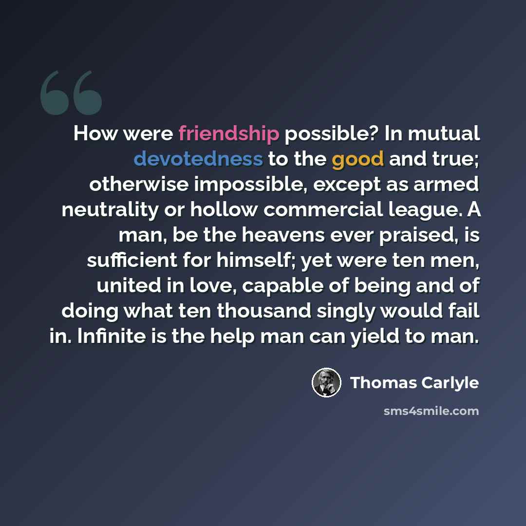 “How were friendship possible? In mutual devotedness to the good and true; otherwise impossible, except as armed neutrality or hollow commercial league. A man, be the heavens ever praised, is sufficient for himself; yet were ten men, united in love, capable of being and of doing what ten thousand…” quote by Thomas Carlyle