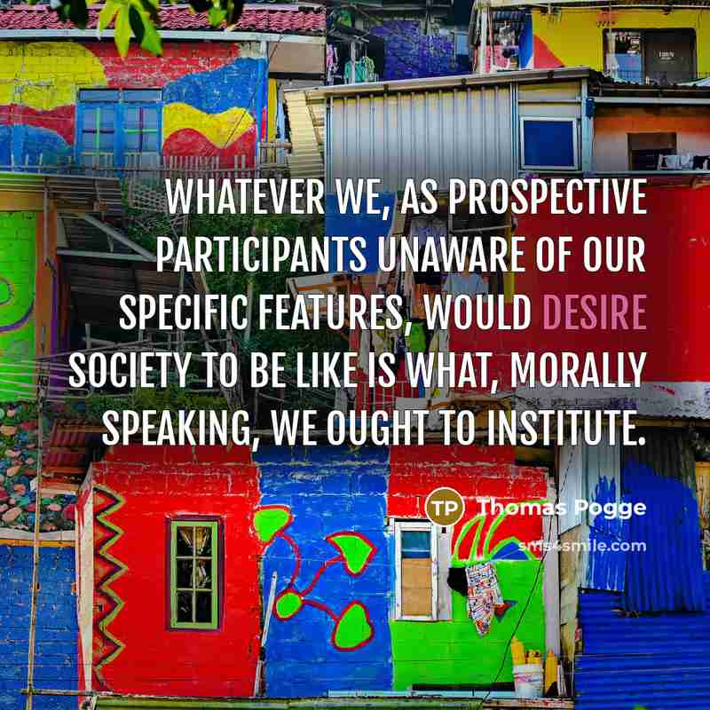 “Whatever we, as prospective participants unaware of our specific features, would desire society to be like is what, morally speaking, we ought to institute.” quote by Thomas Pogge