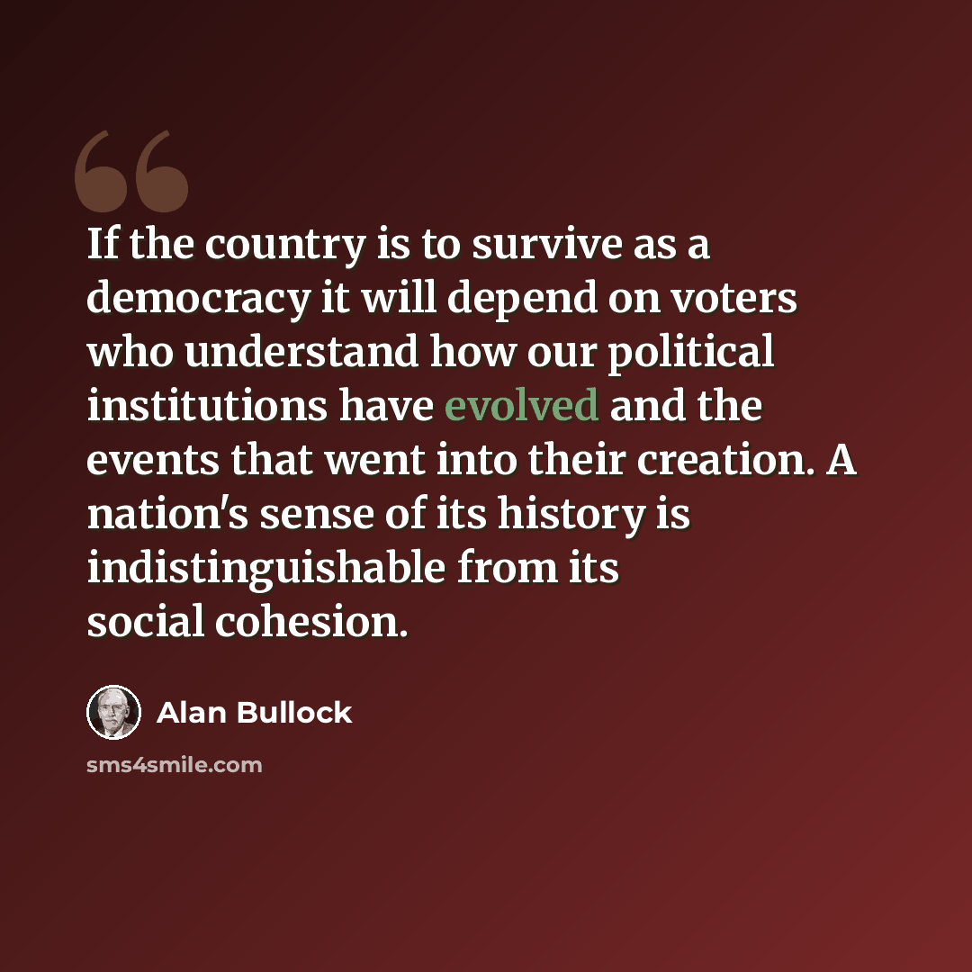 “If the country is to survive as a democracy it will depend on voters who understand how our political institutions have evolved and the events that went into their creation. A nation's sense of its history is indistinguishable from its social cohesion.” quote by Alan Bullock