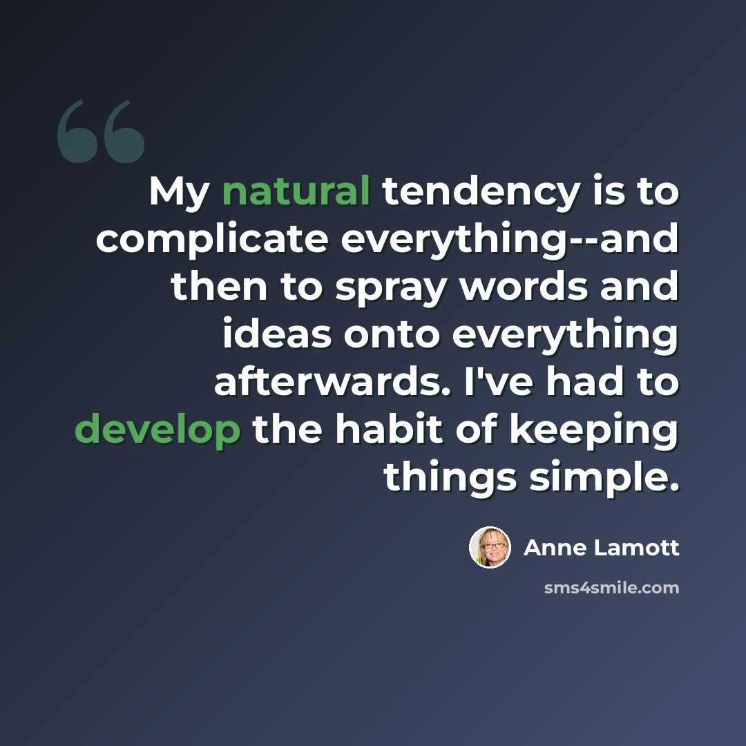 “My natural tendency is to complicate everything--and then to spray words and ideas onto everything afterwards. I've had to develop the habit of keeping things simple.” quote by Anne Lamott