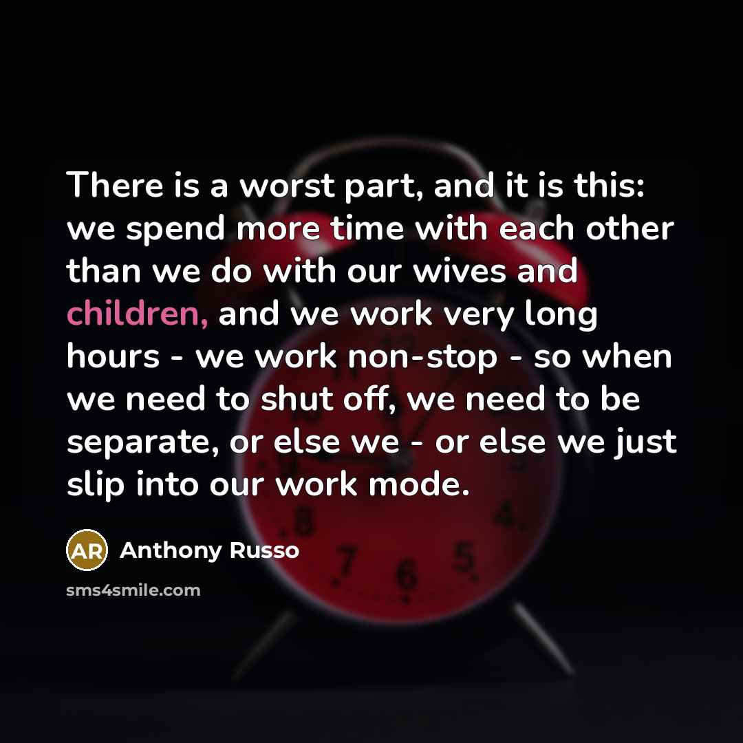 “There is a worst part, and it is this: we spend more time with each other than we do with our wives and children, and we work very long hours - we work non-stop - so when we need to shut off, we need to be separate, or else we - or else we just slip into our work mode.” quote by Anthony Russo