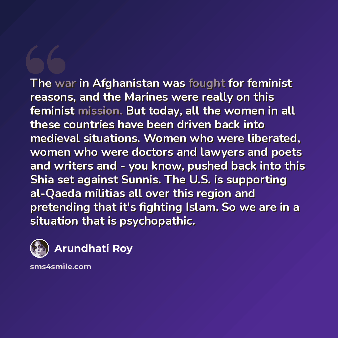 “The war in Afghanistan was fought for feminist reasons, and the Marines were really on this feminist mission. But today, all the women in all these countries have been driven back into medieval situations. Women who were liberated, women who were doctors and lawyers and poets and writers and - you…” quote by Arundhati Roy