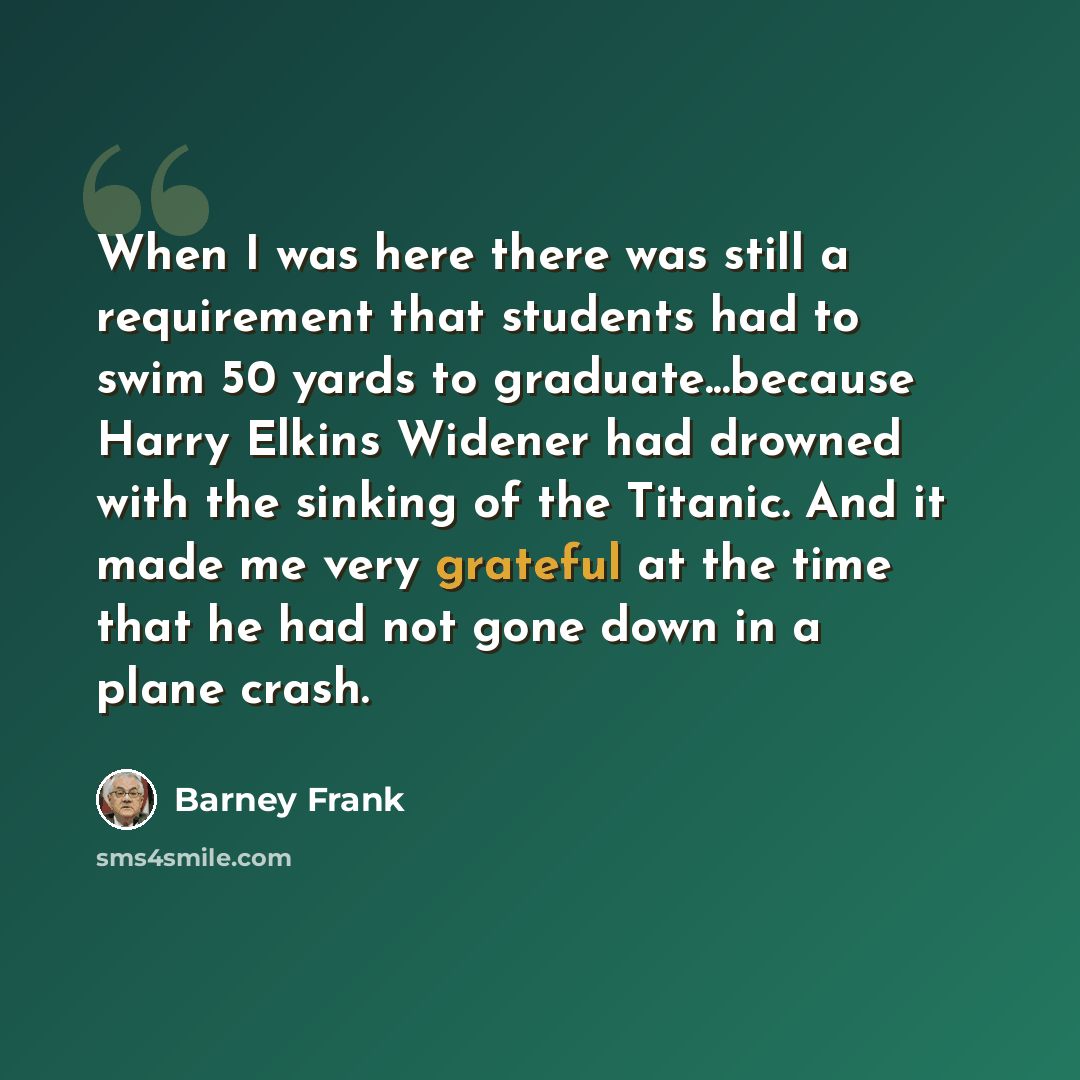 “When I was here there was still a requirement that students had to swim 50 yards to graduate...because Harry Elkins Widener had drowned with the sinking of the Titanic. And it made me very grateful at the time that he had not gone down in a plane crash.” quote by Barney Frank