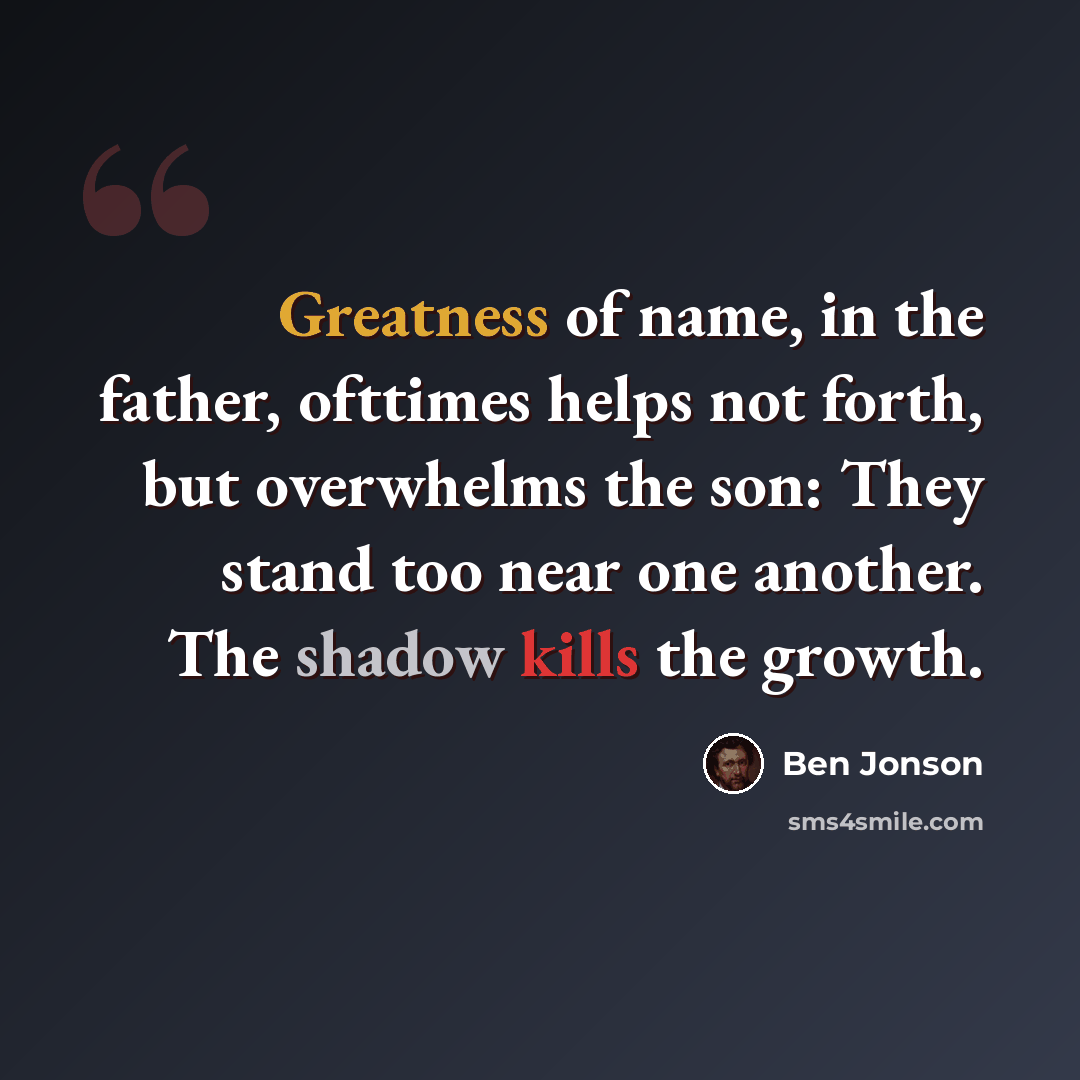 “Greatness of name, in the father, ofttimes helps not forth, but overwhelms the son: They stand too near one another. The shadow kills the growth.” quote by Ben Jonson