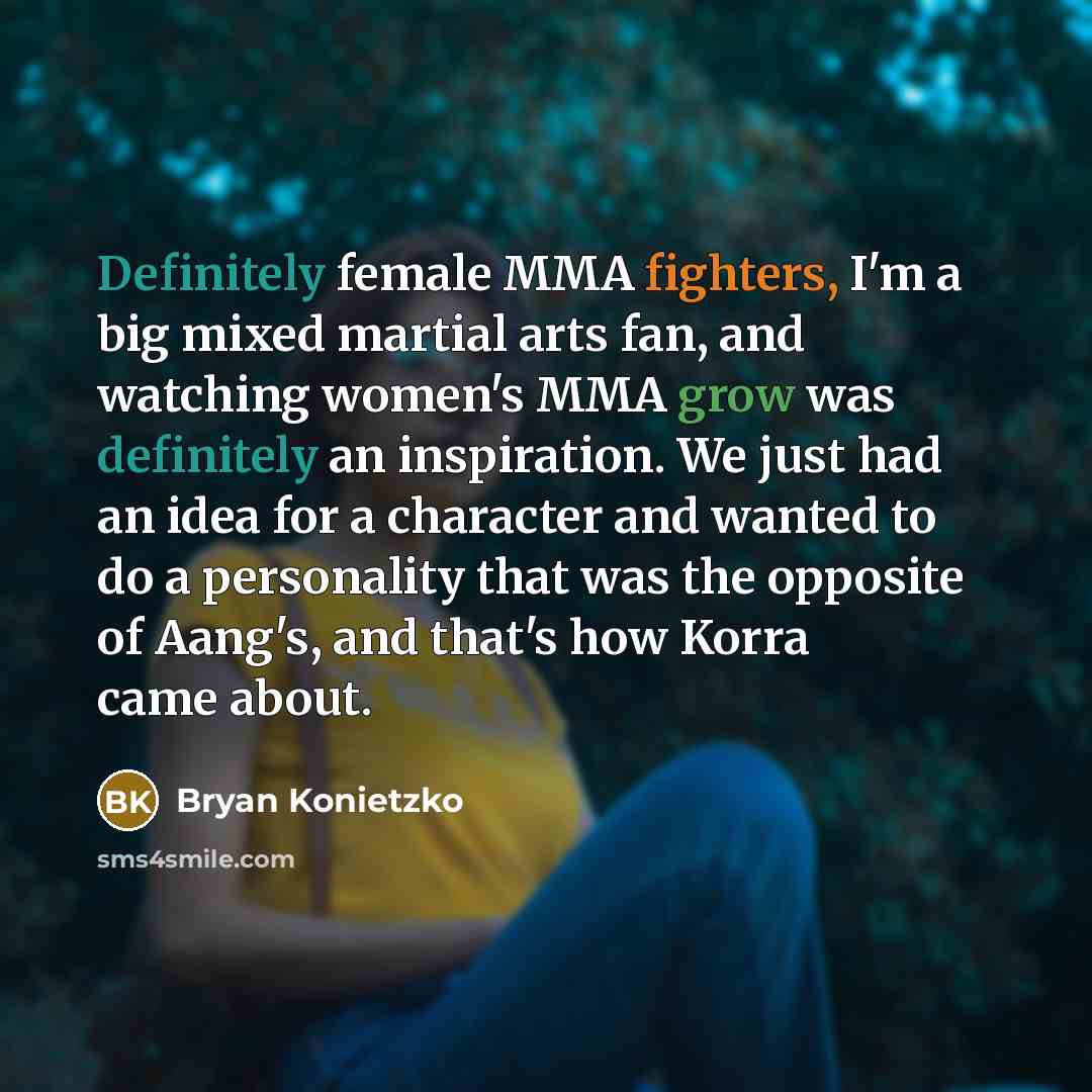 “Definitely female MMA fighters, I'm a big mixed martial arts fan, and watching women's MMA grow was definitely an inspiration. We just had an idea for a character and wanted to do a personality that was the opposite of Aang's, and that's how Korra came about.” quote by Bryan Konietzko