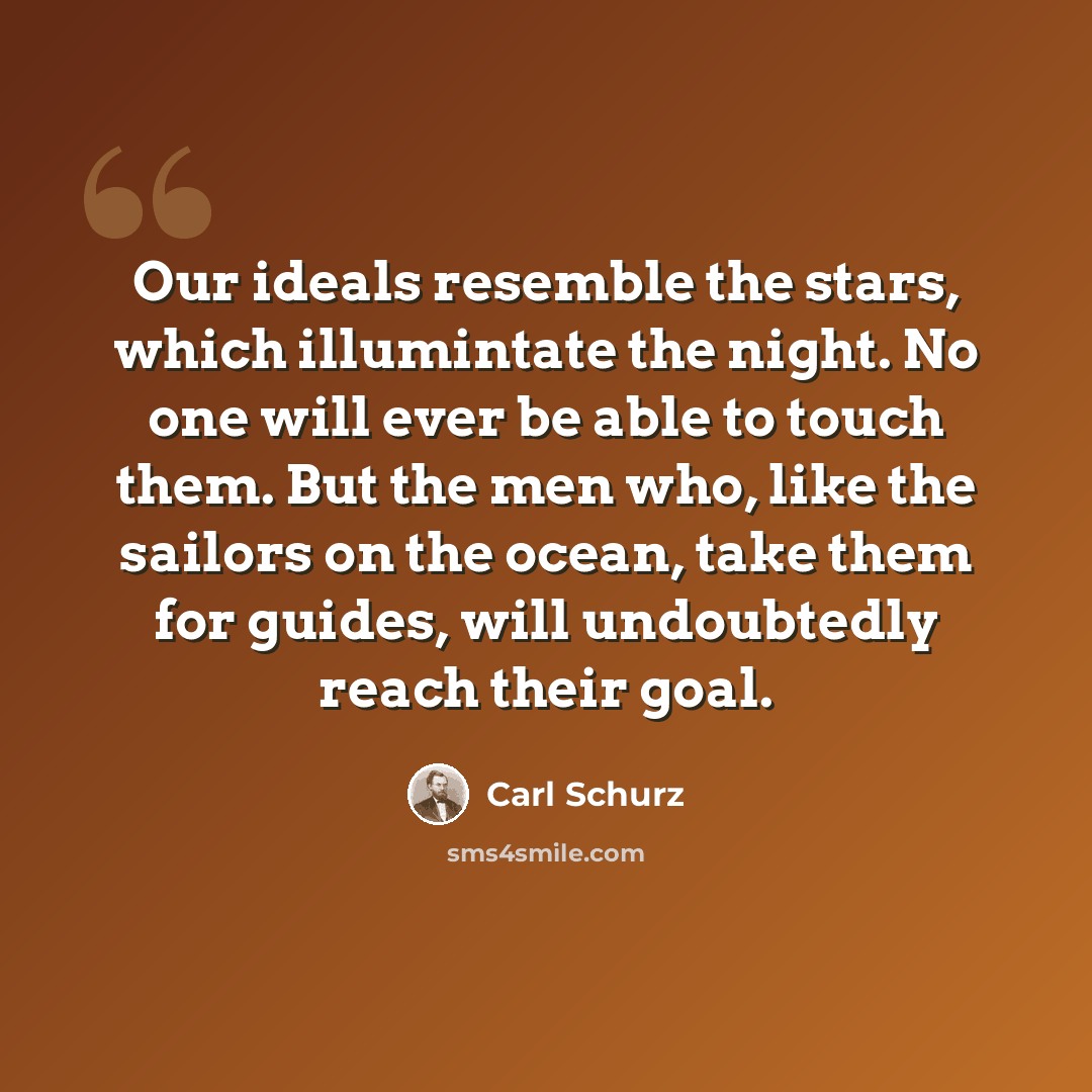 “Our ideals resemble the stars, which illumintate the night. No one will ever be able to touch them. But the men who, like the sailors on the ocean, take them for guides, will undoubtedly reach their goal.” quote by Carl Schurz