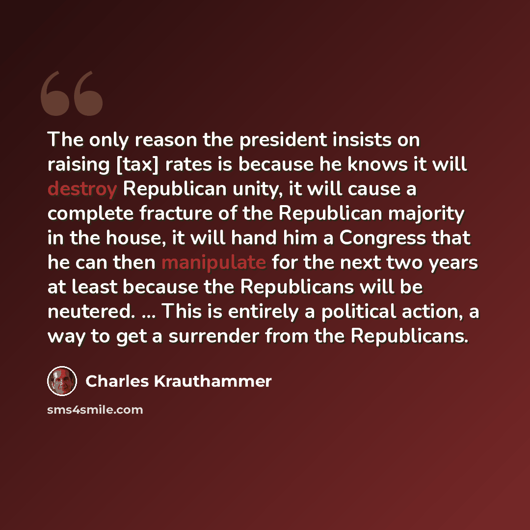 “The only reason the president insists on raising [tax] rates is because he knows it will destroy Republican unity, it will cause a complete fracture of the Republican majority in the house, it will hand him a Congress that he can then manipulate for the next two years at least because the…” quote by Charles Krauthammer