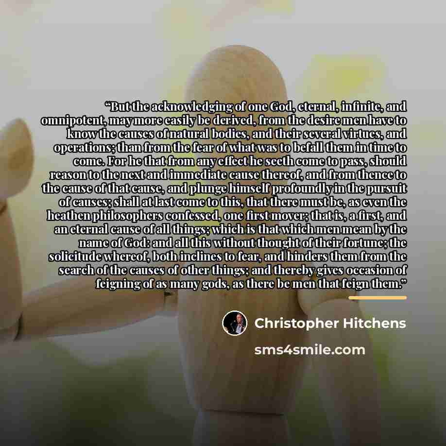 “But the acknowledging of one God, eternal, infinite, and omnipotent, may more easily be derived, from the desire men have to know the causes of natural bodies, and their several virtues, and operations; than from the fear of what was to befall them in time to come. For he that from any effect he…” quote by Christopher Hitchens