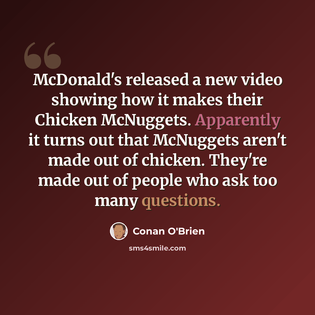 “McDonald's released a new video showing how it makes their Chicken McNuggets. Apparently it turns out that McNuggets aren't made out of chicken. They're made out of people who ask too many questions.” quote by Conan O'Brien