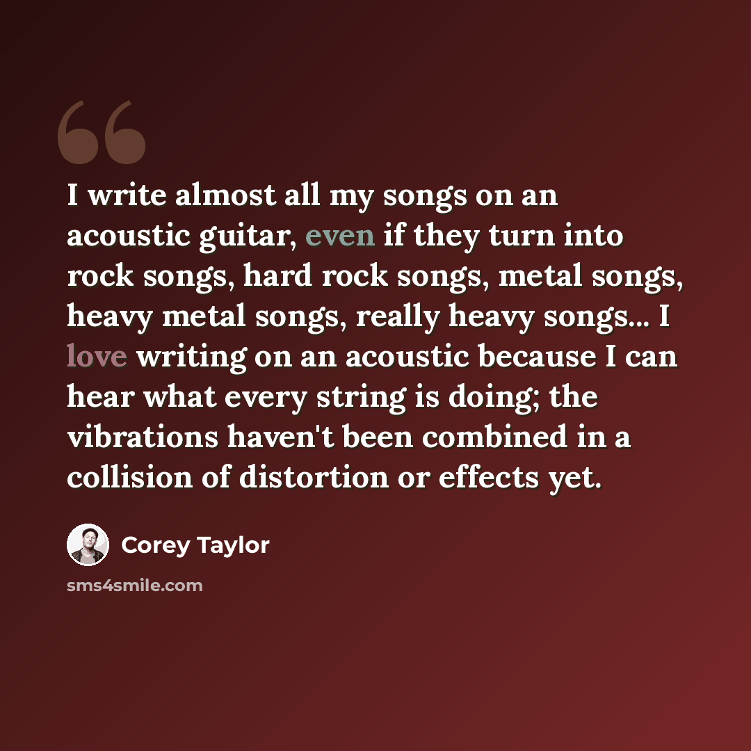 “I write almost all my songs on an acoustic guitar, even if they turn into rock songs, hard rock songs, metal songs, heavy metal songs, really heavy songs... I love writing on an acoustic because I can hear what every string is doing; the vibrations haven't been combined in a collision of…” quote by Corey Taylor