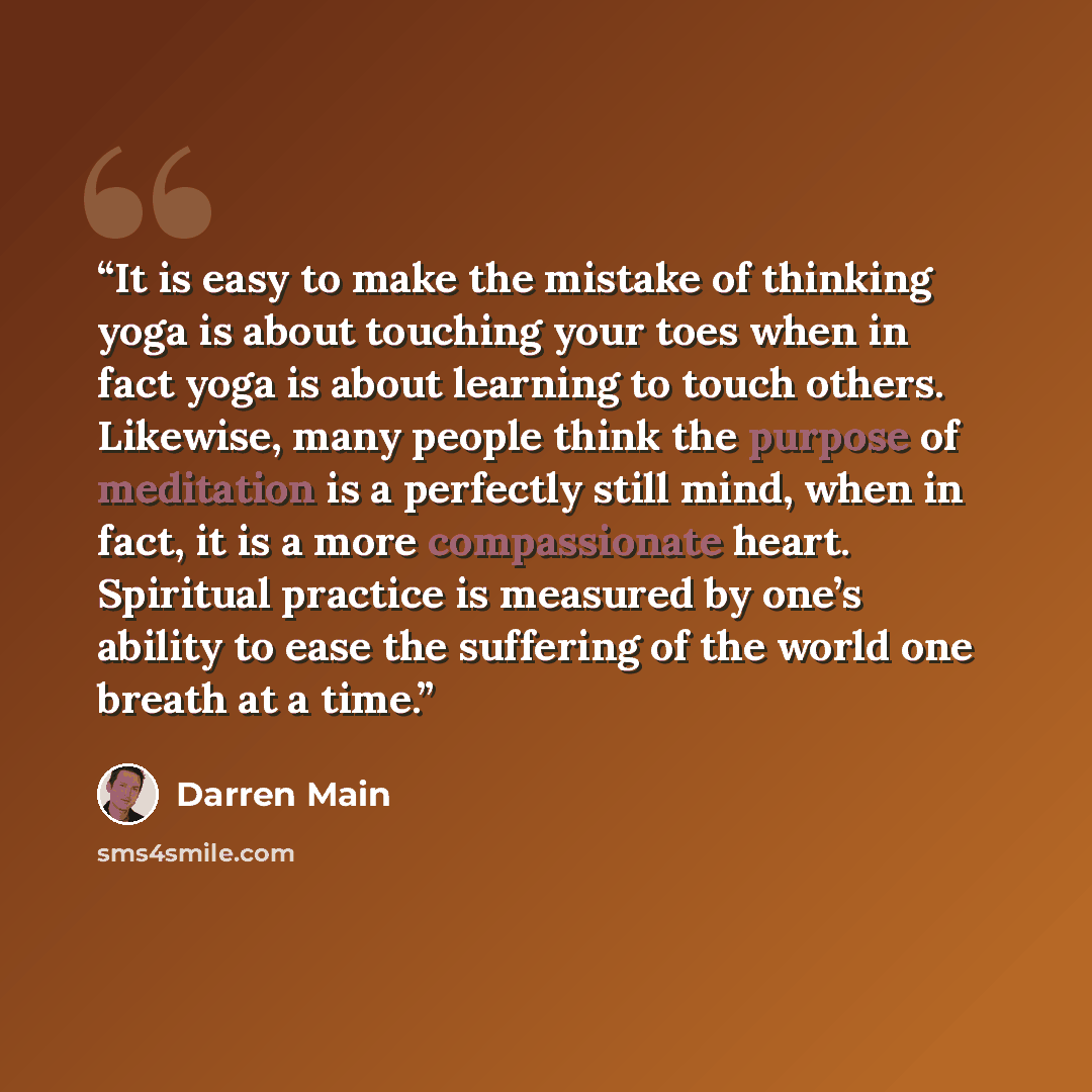 “It is easy to make the mistake of thinking yoga is about touching your toes when in fact yoga is about learning to touch others. Likewise, many people think the purpose of meditation is a perfectly still mind, when in fact, it is a more compassionate heart. Spiritual practice is measured by one’s…” quote by Darren Main