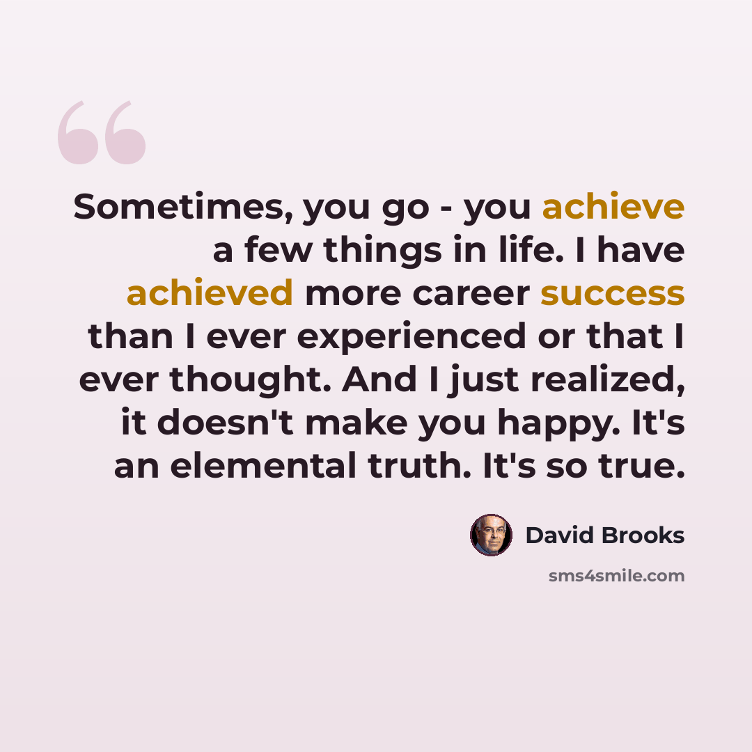 “Sometimes, you go - you achieve a few things in life. I have achieved more career success than I ever experienced or that I ever thought. And I just realized, it doesn't make you happy. It's an elemental truth. It's so true.” quote by David Brooks