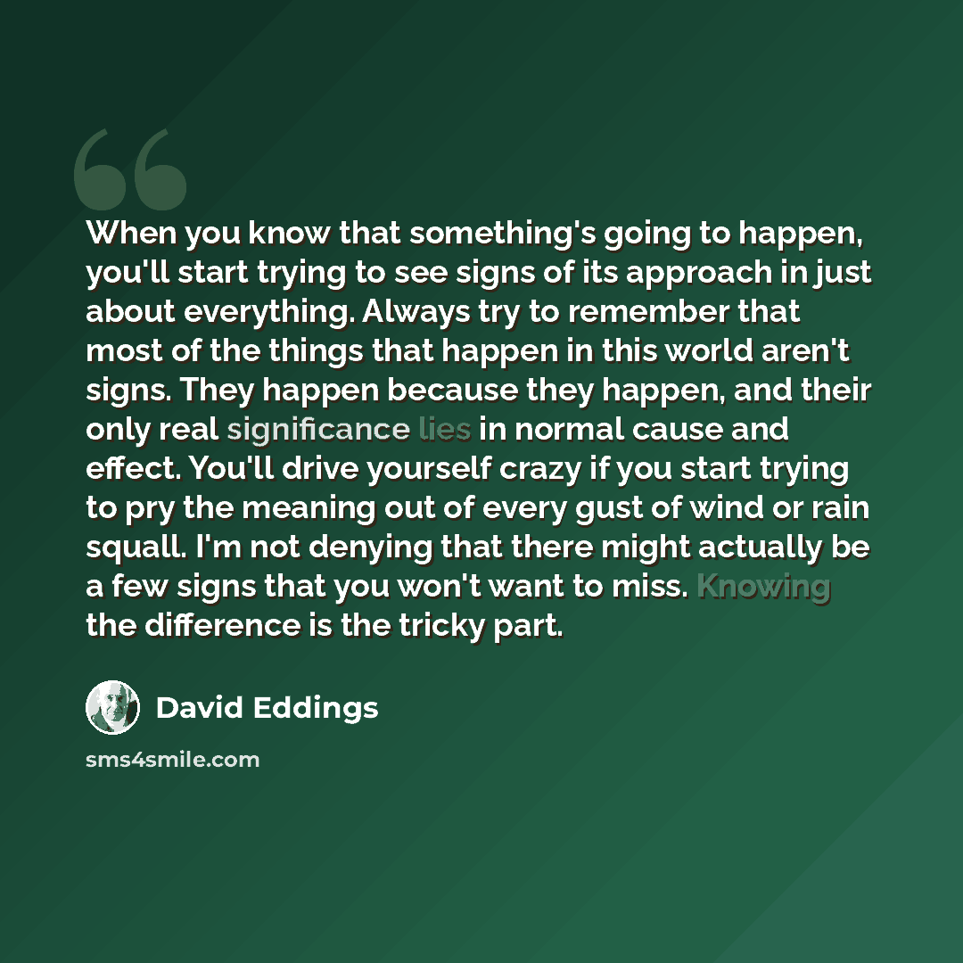 “When you know that something's going to happen, you'll start trying to see signs of its approach in just about everything. Always try to remember that most of the things that happen in this world aren't signs. They happen because they happen, and their only real significance lies in normal cause…” quote by David Eddings