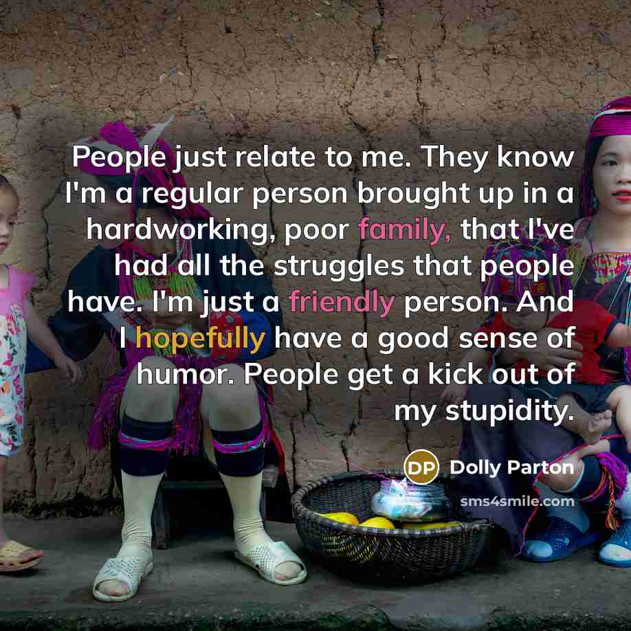 “People just relate to me. They know I'm a regular person brought up in a hardworking, poor family, that I've had all the struggles that people have. I'm just a friendly person. And I hopefully have a good sense of humor. People get a kick out of my stupidity.” quote by Dolly Parton