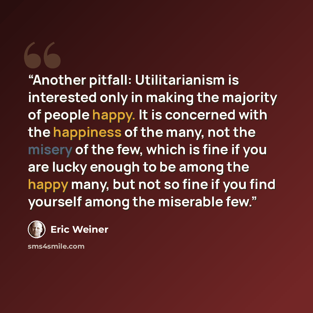 “Another pitfall: Utilitarianism is interested only in making the majority of people happy. It is concerned with the happiness of the many, not the misery of the few, which is fine if you are lucky enough to be among the happy many, but not so fine if you find yourself among the miserable few.” quote by Eric Weiner