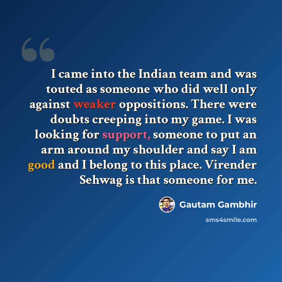 “I came into the Indian team and was touted as someone who did well only against weaker oppositions. There were doubts creeping into my game. I was looking for support, someone to put an arm around my shoulder and say I am good and I belong to this place. Virender Sehwag is that someone for me.” quote by Gautam Gambhir