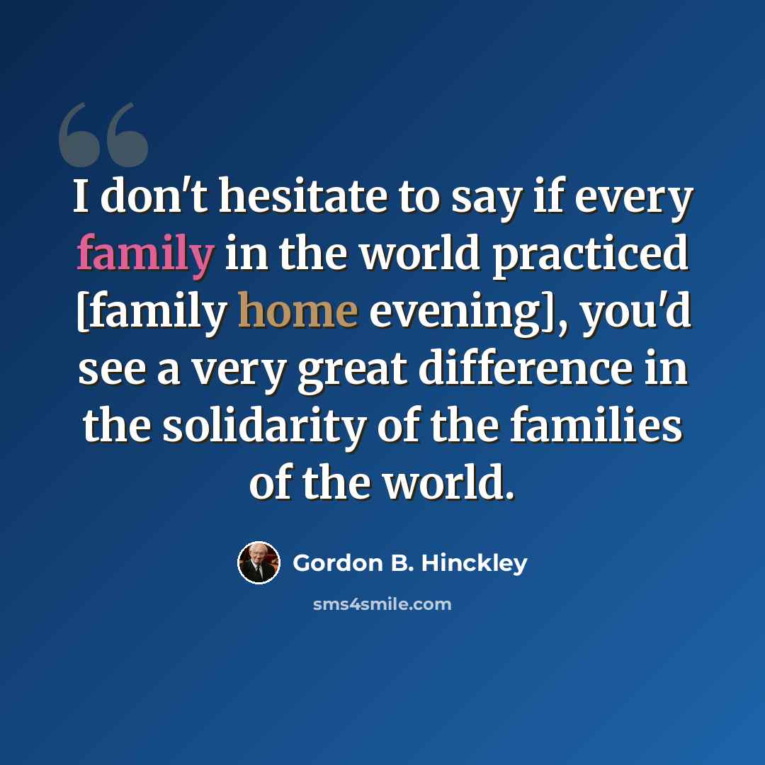 “I don't hesitate to say if every family in the world practiced [family home evening], you'd see a very great difference in the solidarity of the families of the world.” quote by Gordon B. Hinckley