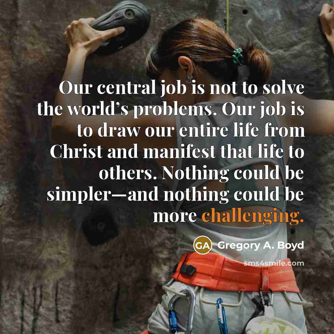 “Our central job is not to solve the world’s problems. Our job is to draw our entire life from Christ and manifest that life to others. Nothing could be simpler—and nothing could be more challenging.” quote by Gregory A. Boyd