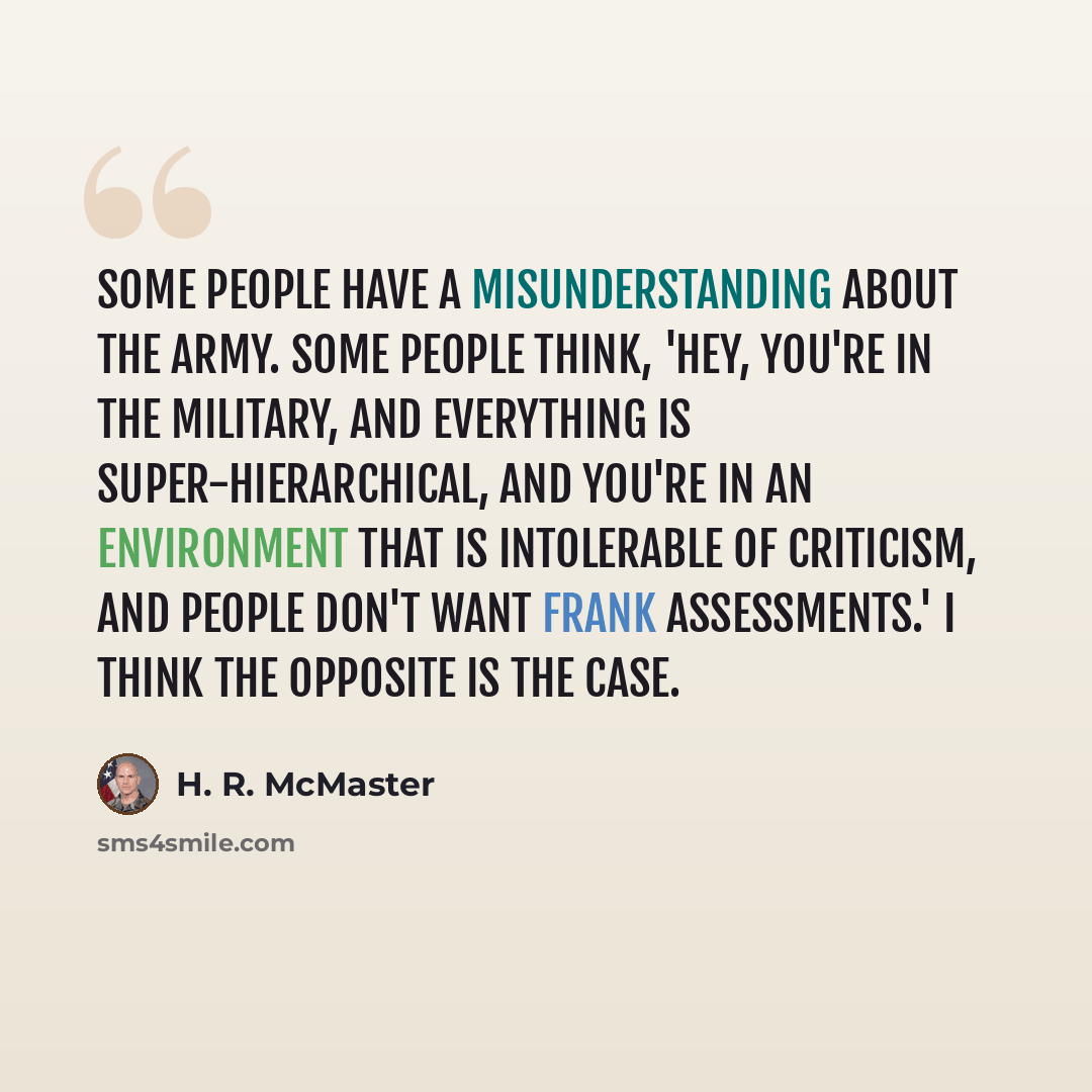 “Some people have a misunderstanding about the Army. Some people think, 'Hey, you're in the military, and everything is super-hierarchical, and you're in an environment that is intolerable of criticism, and people don't want frank assessments.' I think the opposite is the case.” quote by H. R. McMaster