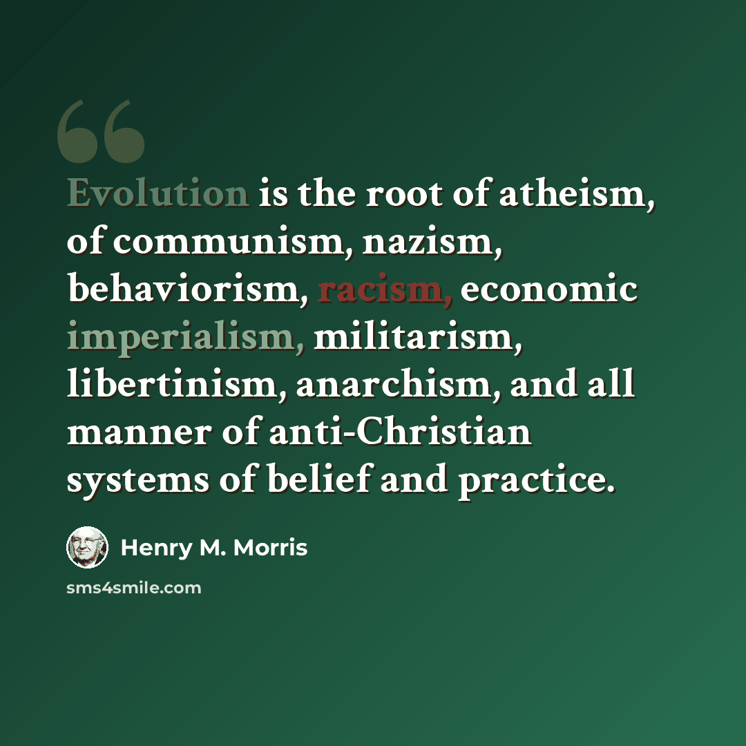 “Evolution is the root of atheism, of communism, nazism, behaviorism, racism, economic imperialism, militarism, libertinism, anarchism, and all manner of anti-Christian systems of belief and practice.” quote by Henry M. Morris