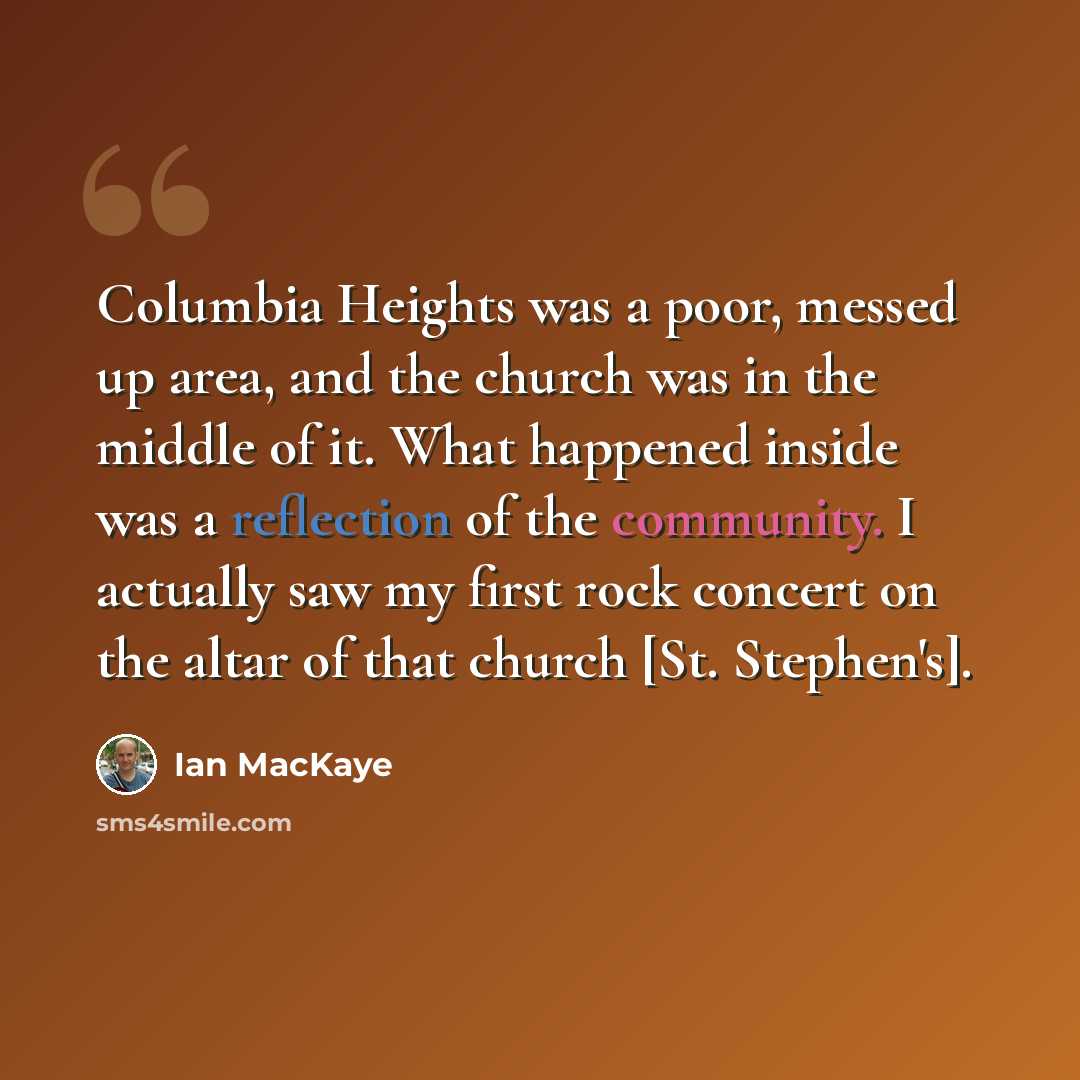 “Columbia Heights was a poor, messed up area, and the church was in the middle of it. What happened inside was a reflection of the community. I actually saw my first rock concert on the altar of that church [St. Stephen's].” quote by Ian MacKaye