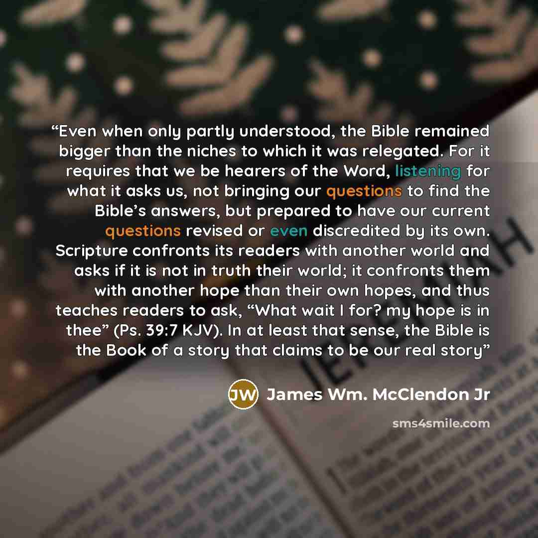 “Even when only partly understood, the Bible remained bigger than the niches to which it was relegated. For it requires that we be hearers of the Word, listening for what it asks us, not bringing our questions to find the Bible’s answers, but prepared to have our current questions revised or even…” quote by James Wm. McClendon Jr