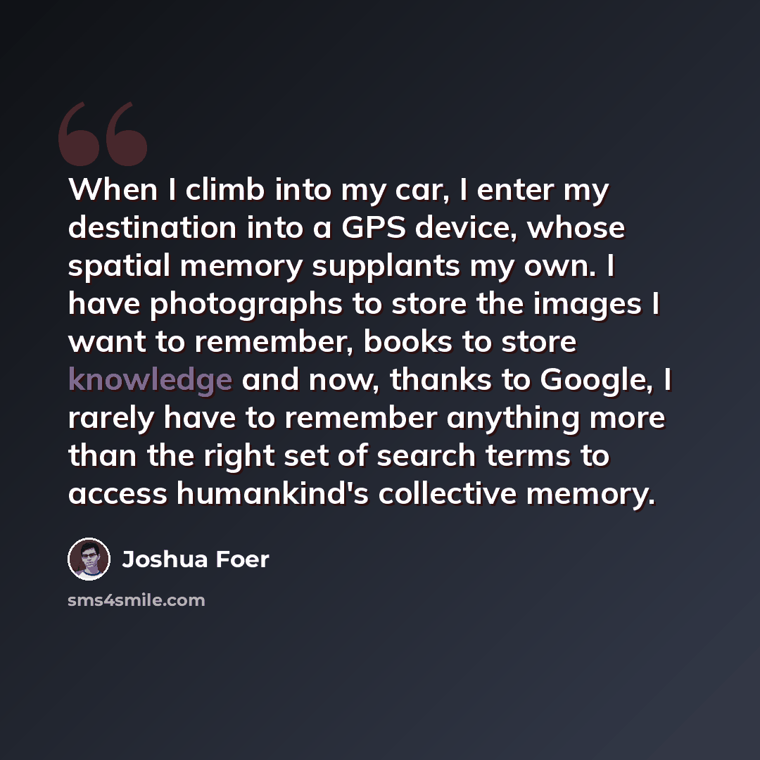 “When I climb into my car, I enter my destination into a GPS device, whose spatial memory supplants my own. I have photographs to store the images I want to remember, books to store knowledge and now, thanks to Google, I rarely have to remember anything more than the right set of search terms to…” quote by Joshua Foer