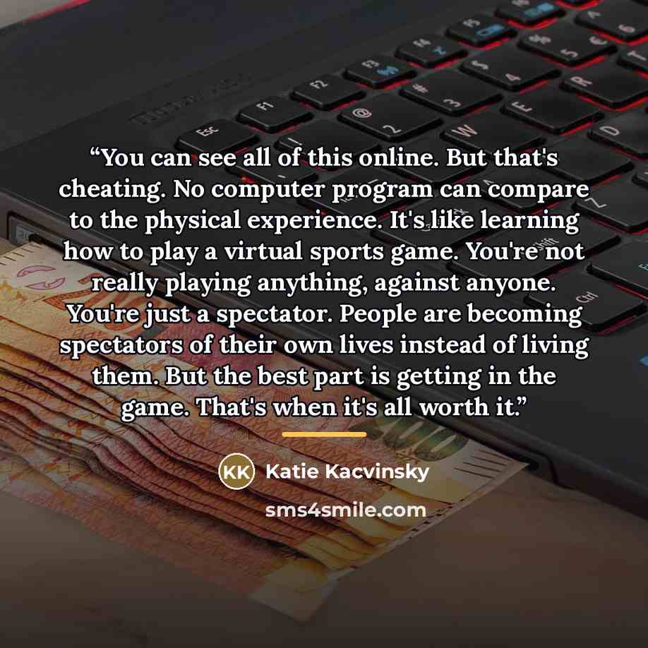 “You can see all of this online. But that's cheating. No computer program can compare to the physical experience. It's like learning how to play a virtual sports game. You're not really playing anything, against anyone. You're just a spectator. People are becoming spectators of their own lives…” quote by Katie Kacvinsky