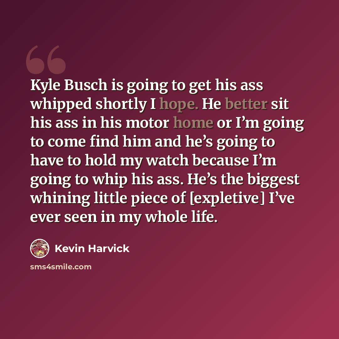 “Kyle Busch is going to get his ass whipped shortly I hope. He better sit his ass in his motor home or I’m going to come find him and he’s going to have to hold my watch because I’m going to whip his ass. He’s the biggest whining little piece of [expletive] I’ve ever seen in my whole life.” quote by Kevin Harvick