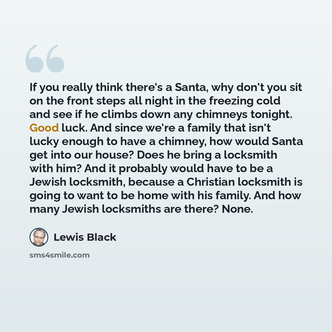 “If you really think there's a Santa, why don't you sit on the front steps all night in the freezing cold and see if he climbs down any chimneys tonight. Good luck. And since we're a family that isn't lucky enough to have a chimney, how would Santa get into our house? Does he bring a locksmith with…” quote by Lewis Black