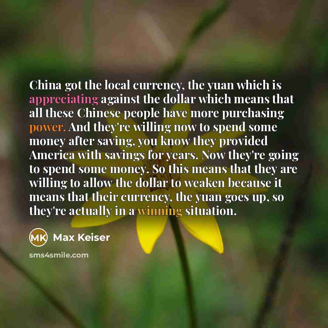 “China got the local currency, the yuan which is appreciating against the dollar which means that all these Chinese people have more purchasing power. And they're willing now to spend some money after saving, you know they provided America with savings for years. Now they're going to spend some…” quote by Max Keiser