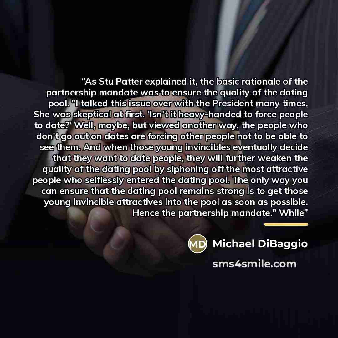 “As Stu Patter explained it, the basic rationale of the partnership mandate was to ensure the quality of the dating pool. "I talked this issue over with the President many times. She was skeptical at first. 'Isn't it heavy-handed to force people to date?' Well, maybe, but viewed another way, the…” quote by Michael DiBaggio