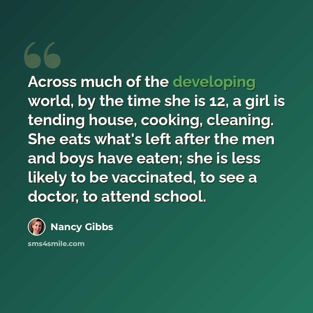 “Across much of the developing world, by the time she is 12, a girl is tending house, cooking, cleaning. She eats what's left after the men and boys have eaten; she is less likely to be vaccinated, to see a doctor, to attend school.” quote by Nancy Gibbs