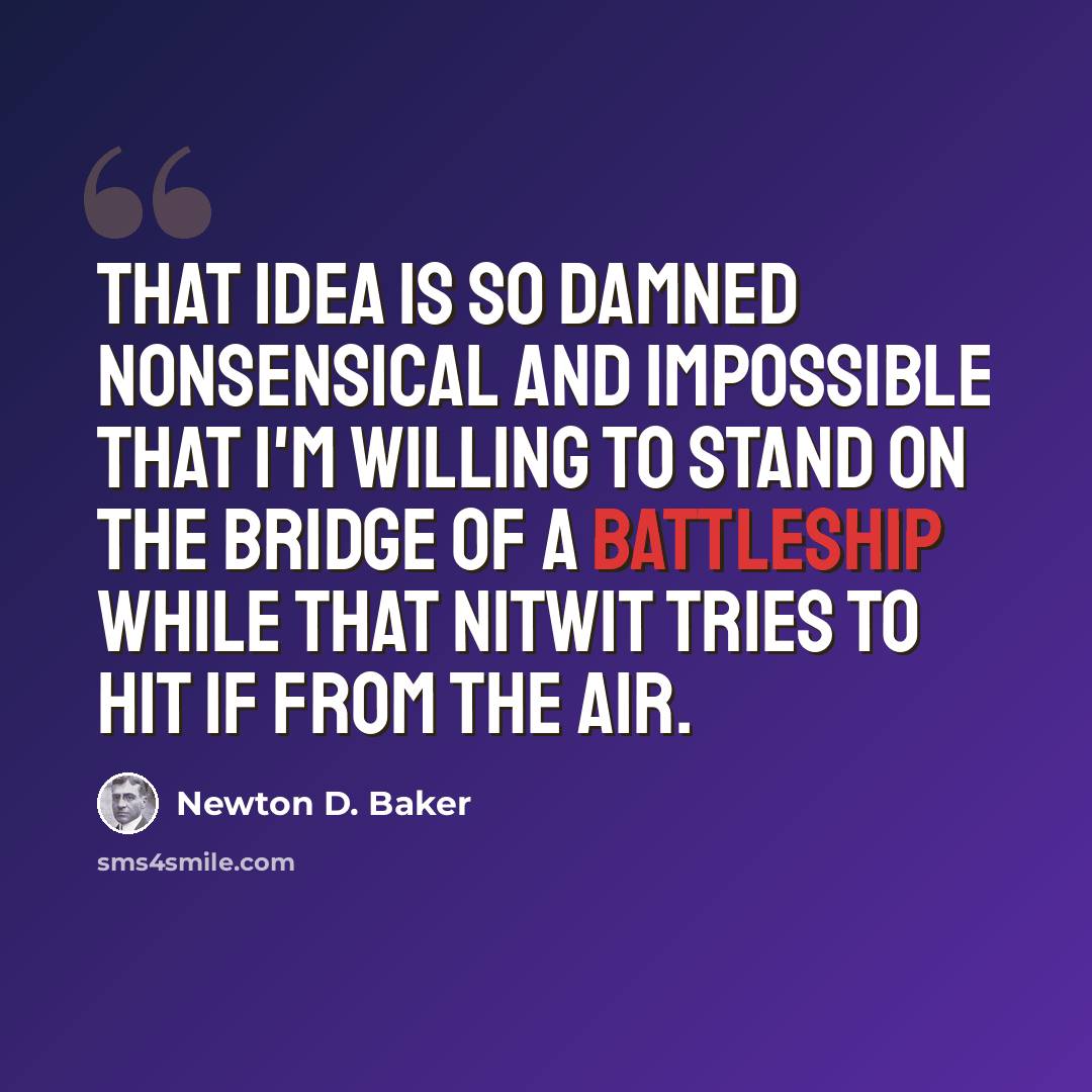 “That idea is so damned nonsensical and impossible that I'm willing to stand on the bridge of a battleship while that nitwit tries to hit if from the air.” quote by Newton D. Baker