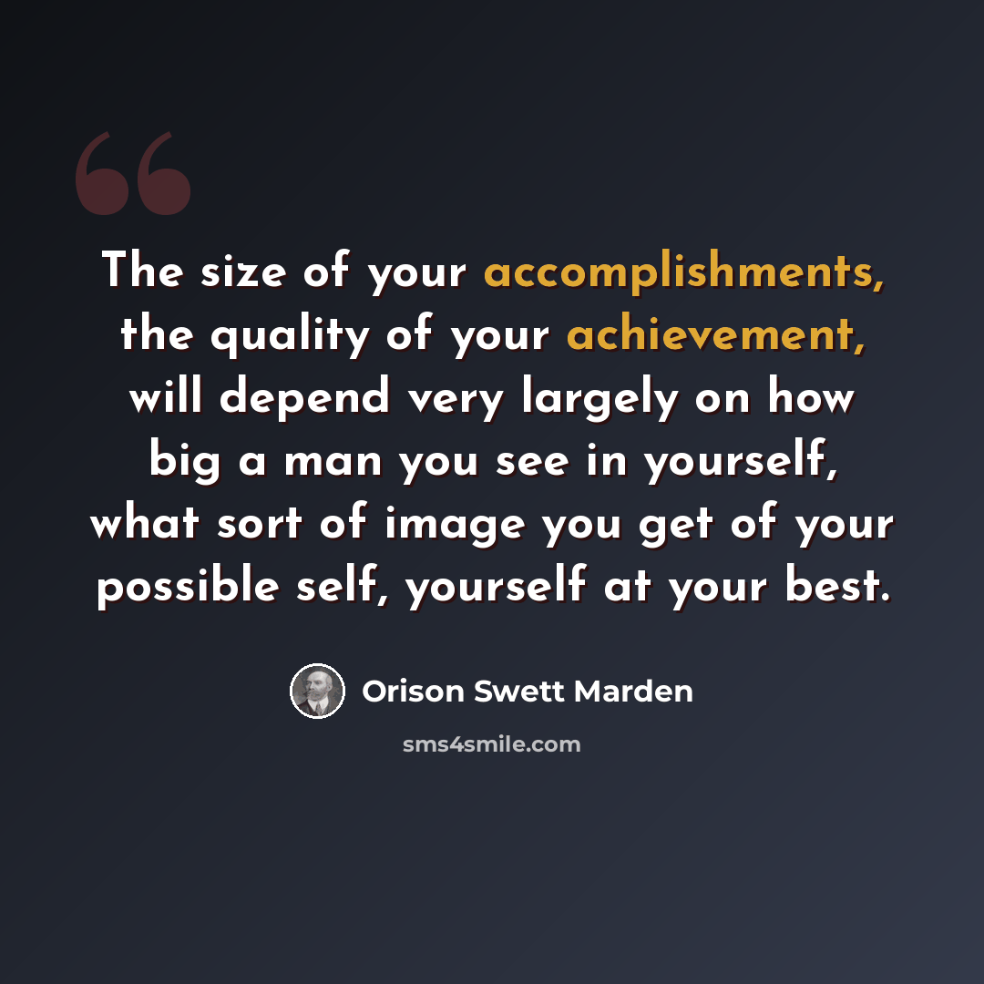 “The size of your accomplishments, the quality of your achievement, will depend very largely on how big a man you see in yourself, what sort of image you get of your possible self, yourself at your best.” quote by Orison Swett Marden