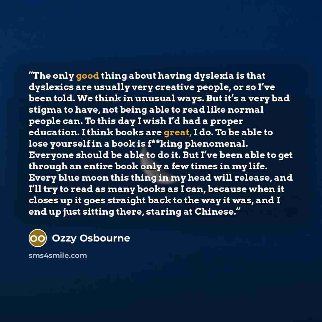 “The only good thing about having dyslexia is that dyslexics are usually very creative people, or so I’ve been told. We think in unusual ways. But it’s a very bad stigma to have, not being able to read like normal people can. To this day I wish I’d had a proper education. I think books are great, I…” quote by Ozzy Osbourne
