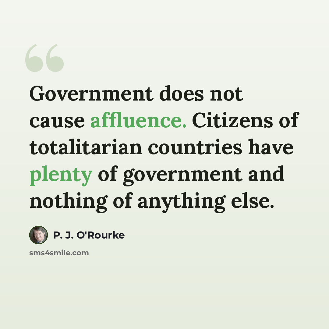 “Government does not cause affluence. Citizens of totalitarian countries have plenty of government and nothing of anything else.” quote by P. J. O'Rourke